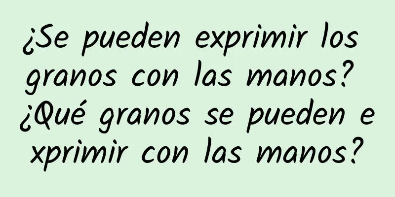 ¿Se pueden exprimir los granos con las manos? ¿Qué granos se pueden exprimir con las manos?