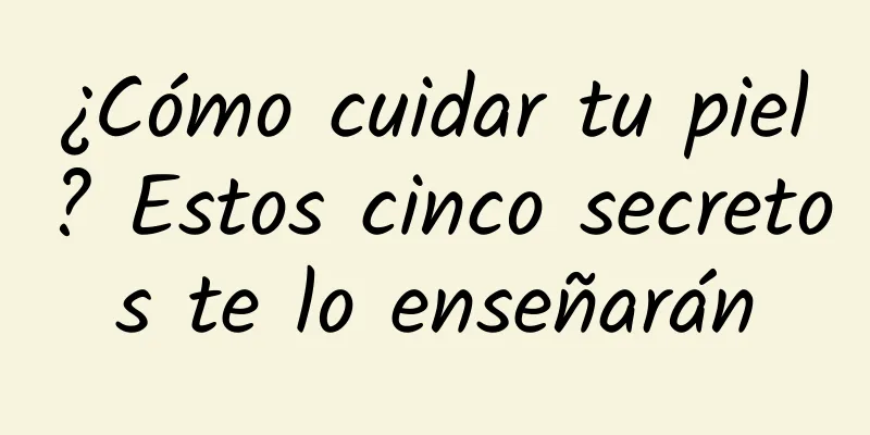 ¿Cómo cuidar tu piel? Estos cinco secretos te lo enseñarán