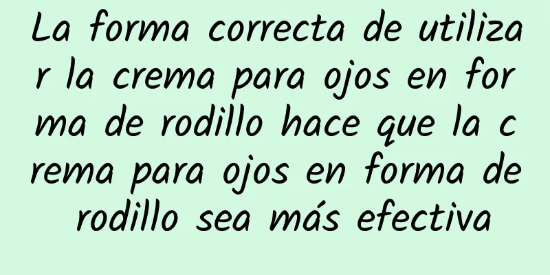 La forma correcta de utilizar la crema para ojos en forma de rodillo hace que la crema para ojos en forma de rodillo sea más efectiva