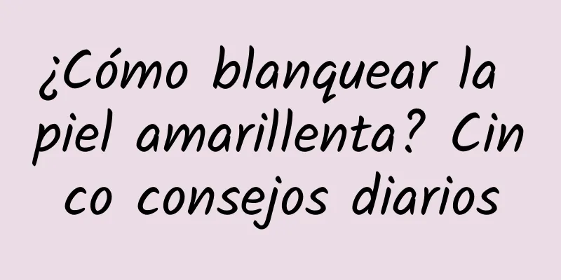 ¿Cómo blanquear la piel amarillenta? Cinco consejos diarios