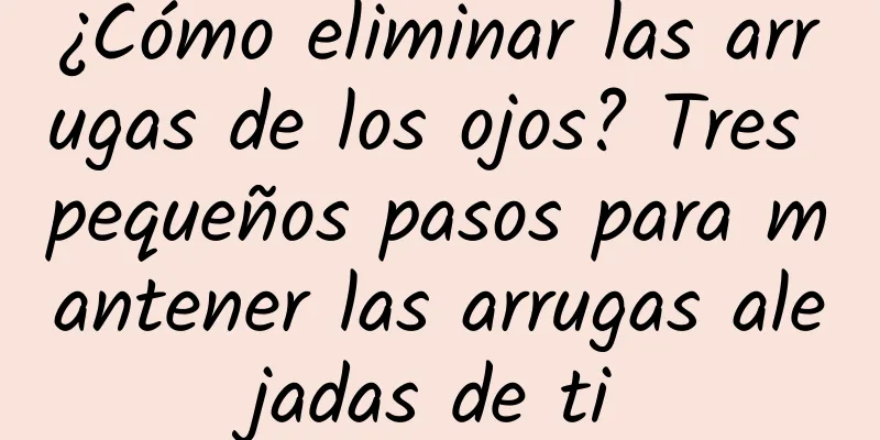 ¿Cómo eliminar las arrugas de los ojos? Tres pequeños pasos para mantener las arrugas alejadas de ti