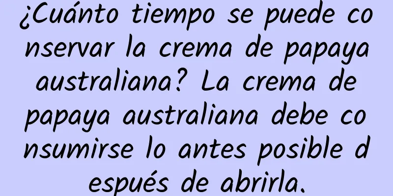 ¿Cuánto tiempo se puede conservar la crema de papaya australiana? La crema de papaya australiana debe consumirse lo antes posible después de abrirla.