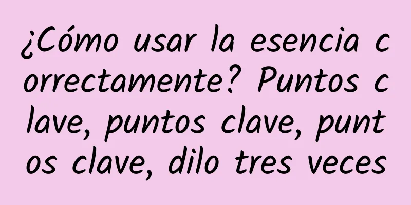 ¿Cómo usar la esencia correctamente? Puntos clave, puntos clave, puntos clave, dilo tres veces