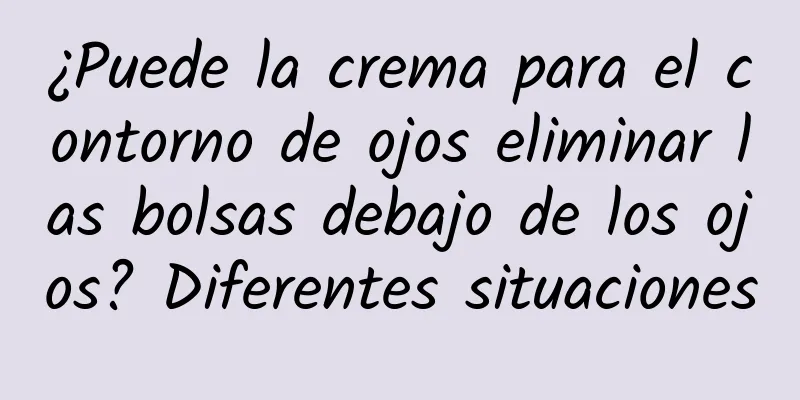 ¿Puede la crema para el contorno de ojos eliminar las bolsas debajo de los ojos? Diferentes situaciones