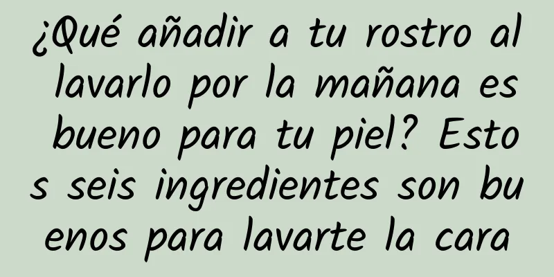 ¿Qué añadir a tu rostro al lavarlo por la mañana es bueno para tu piel? Estos seis ingredientes son buenos para lavarte la cara