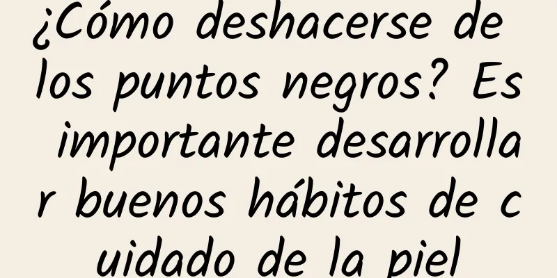 ¿Cómo deshacerse de los puntos negros? Es importante desarrollar buenos hábitos de cuidado de la piel