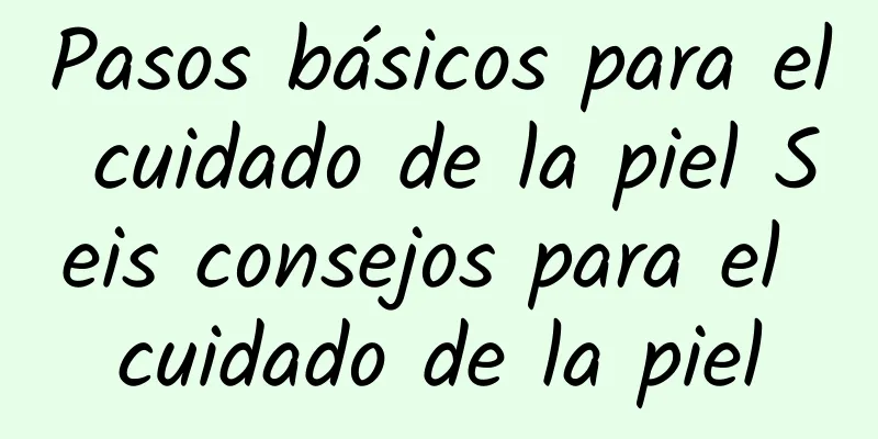 Pasos básicos para el cuidado de la piel Seis consejos para el cuidado de la piel