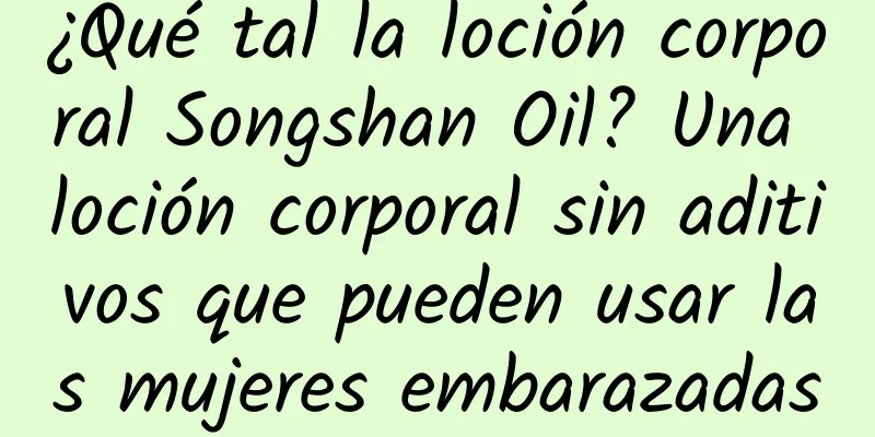 ¿Qué tal la loción corporal Songshan Oil? Una loción corporal sin aditivos que pueden usar las mujeres embarazadas