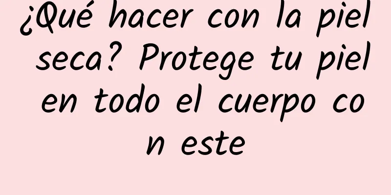 ¿Qué hacer con la piel seca? Protege tu piel en todo el cuerpo con este