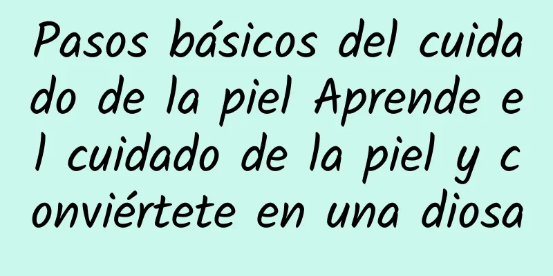 Pasos básicos del cuidado de la piel Aprende el cuidado de la piel y conviértete en una diosa