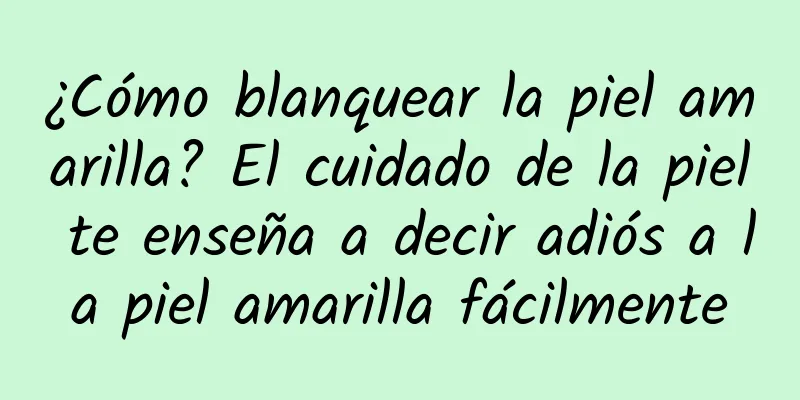 ¿Cómo blanquear la piel amarilla? El cuidado de la piel te enseña a decir adiós a la piel amarilla fácilmente