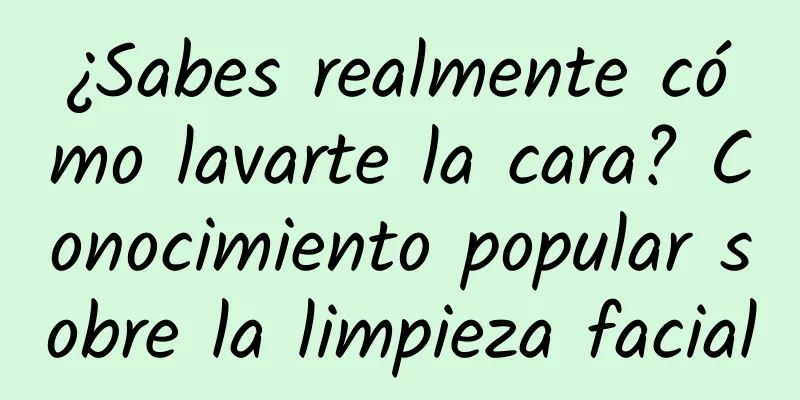 ¿Sabes realmente cómo lavarte la cara? Conocimiento popular sobre la limpieza facial
