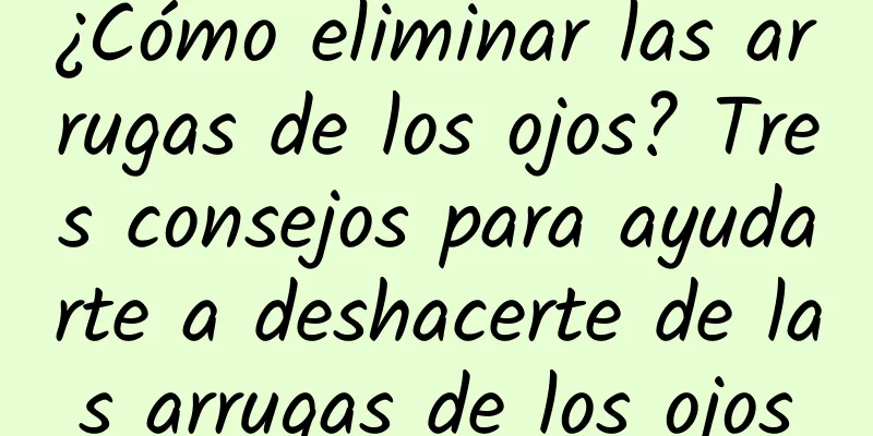 ¿Cómo eliminar las arrugas de los ojos? Tres consejos para ayudarte a deshacerte de las arrugas de los ojos