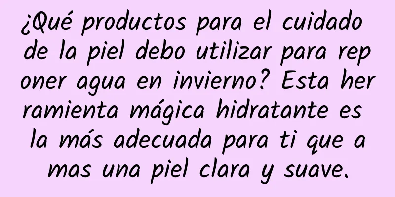 ¿Qué productos para el cuidado de la piel debo utilizar para reponer agua en invierno? Esta herramienta mágica hidratante es la más adecuada para ti que amas una piel clara y suave.