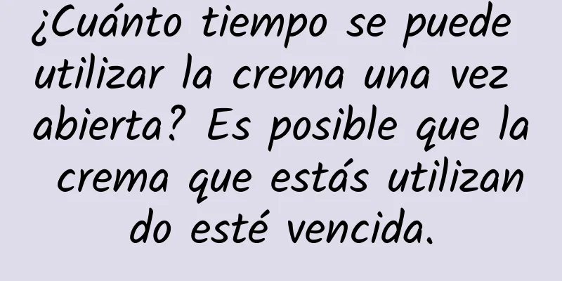 ¿Cuánto tiempo se puede utilizar la crema una vez abierta? Es posible que la crema que estás utilizando esté vencida.