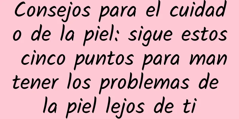 Consejos para el cuidado de la piel: sigue estos cinco puntos para mantener los problemas de la piel lejos de ti