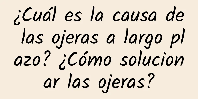 ¿Cuál es la causa de las ojeras a largo plazo? ¿Cómo solucionar las ojeras?