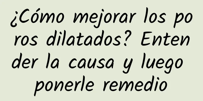 ¿Cómo mejorar los poros dilatados? Entender la causa y luego ponerle remedio