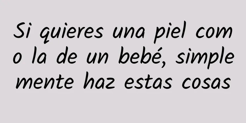 Si quieres una piel como la de un bebé, simplemente haz estas cosas