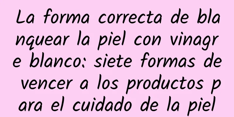 La forma correcta de blanquear la piel con vinagre blanco: siete formas de vencer a los productos para el cuidado de la piel