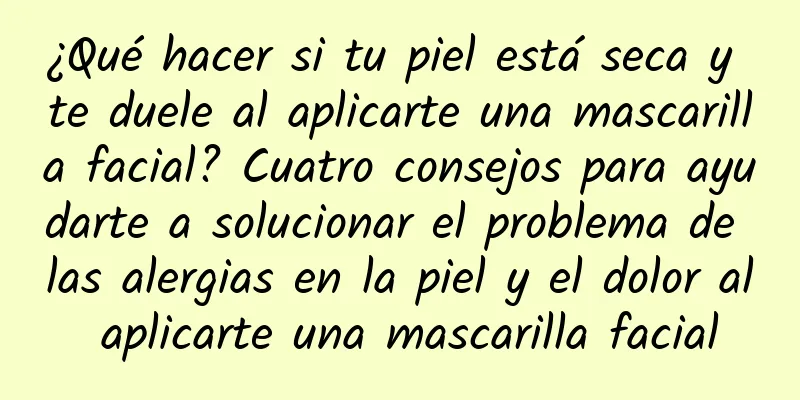 ¿Qué hacer si tu piel está seca y te duele al aplicarte una mascarilla facial? Cuatro consejos para ayudarte a solucionar el problema de las alergias en la piel y el dolor al aplicarte una mascarilla facial