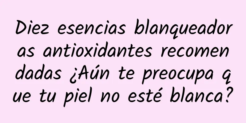 Diez esencias blanqueadoras antioxidantes recomendadas ¿Aún te preocupa que tu piel no esté blanca?