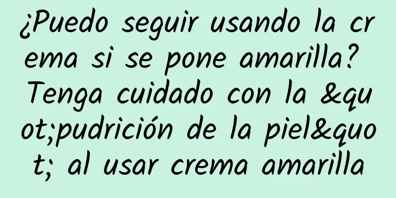 ¿Puedo seguir usando la crema si se pone amarilla? Tenga cuidado con la "pudrición de la piel" al usar crema amarilla