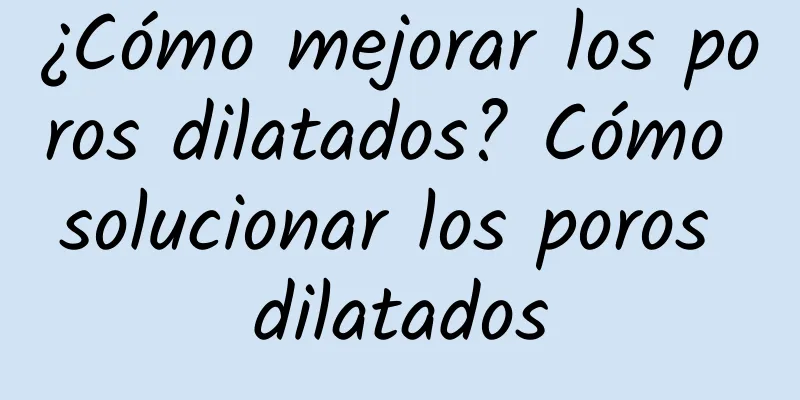 ¿Cómo mejorar los poros dilatados? Cómo solucionar los poros dilatados