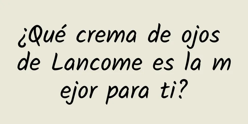 ¿Qué crema de ojos de Lancome es la mejor para ti?