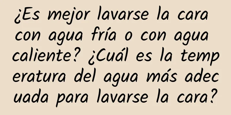 ¿Es mejor lavarse la cara con agua fría o con agua caliente? ¿Cuál es la temperatura del agua más adecuada para lavarse la cara?