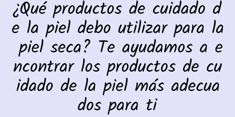 ¿Qué productos de cuidado de la piel debo utilizar para la piel seca? Te ayudamos a encontrar los productos de cuidado de la piel más adecuados para ti