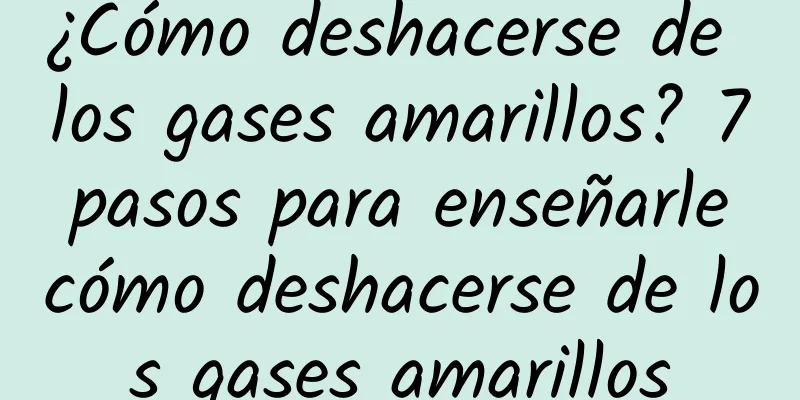 ¿Cómo deshacerse de los gases amarillos? 7 pasos para enseñarle cómo deshacerse de los gases amarillos