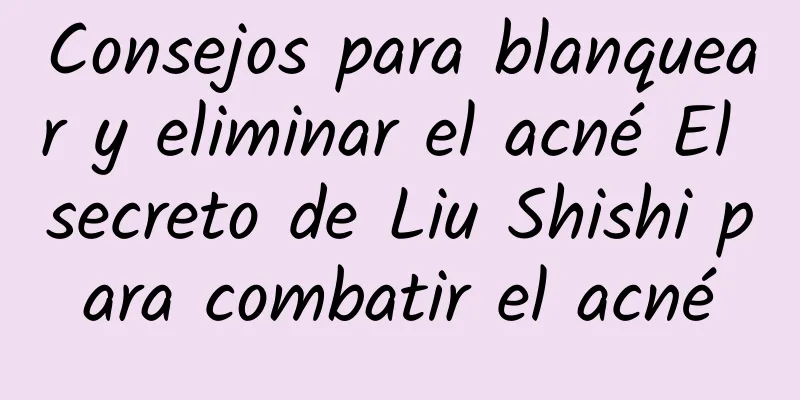 Consejos para blanquear y eliminar el acné El secreto de Liu Shishi para combatir el acné