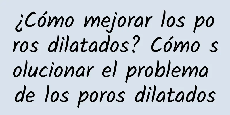 ¿Cómo mejorar los poros dilatados? Cómo solucionar el problema de los poros dilatados