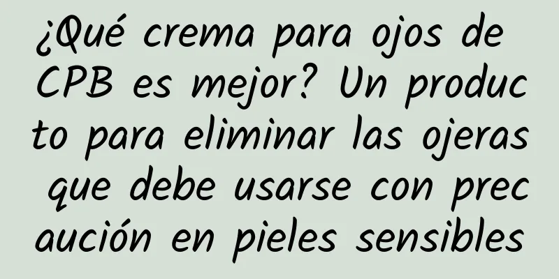 ¿Qué crema para ojos de CPB es mejor? Un producto para eliminar las ojeras que debe usarse con precaución en pieles sensibles