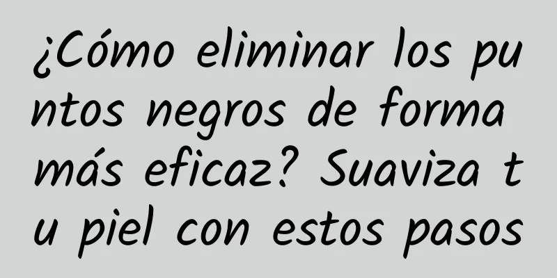 ¿Cómo eliminar los puntos negros de forma más eficaz? Suaviza tu piel con estos pasos