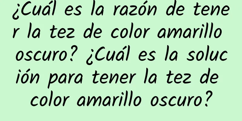 ¿Cuál es la razón de tener la tez de color amarillo oscuro? ¿Cuál es la solución para tener la tez de color amarillo oscuro?