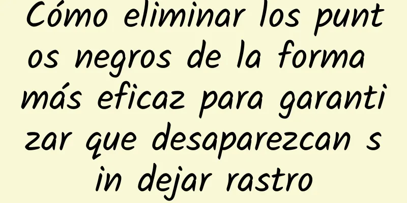 Cómo eliminar los puntos negros de la forma más eficaz para garantizar que desaparezcan sin dejar rastro