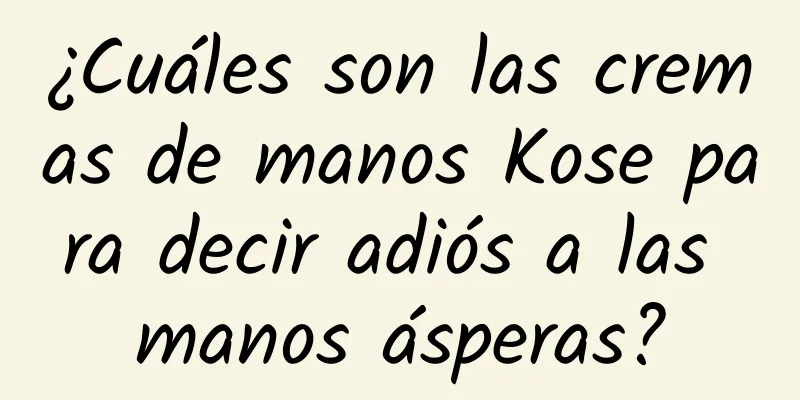 ¿Cuáles son las cremas de manos Kose para decir adiós a las manos ásperas?