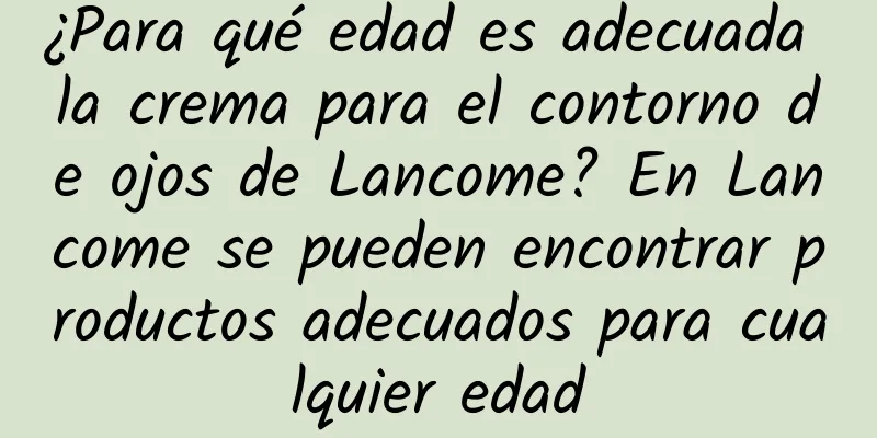 ¿Para qué edad es adecuada la crema para el contorno de ojos de Lancome? En Lancome se pueden encontrar productos adecuados para cualquier edad