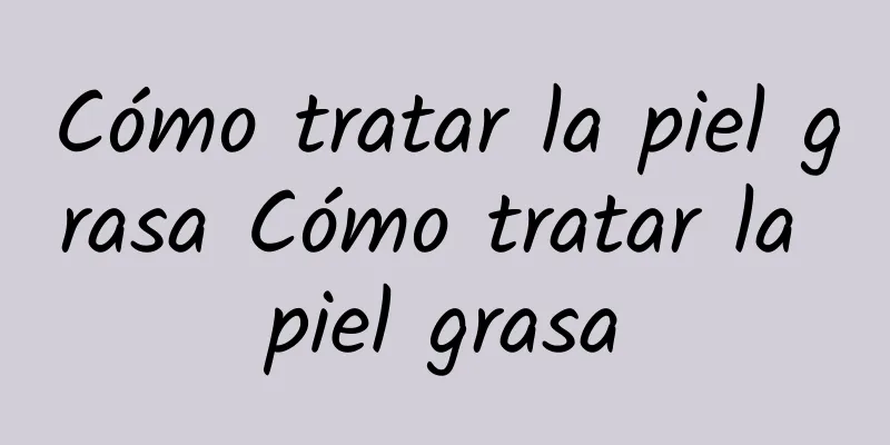 Cómo tratar la piel grasa Cómo tratar la piel grasa