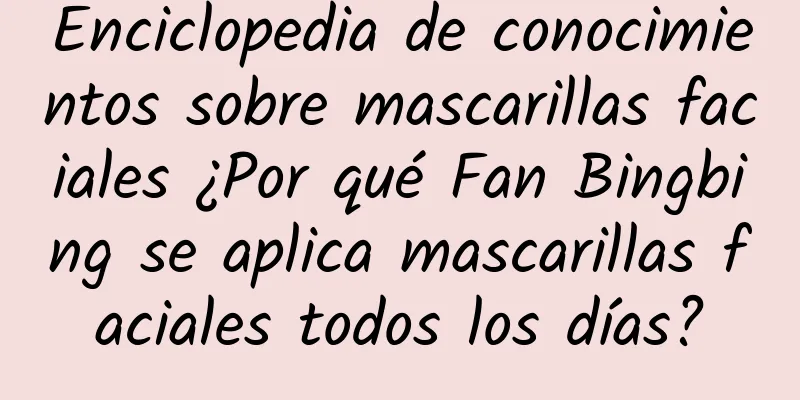 Enciclopedia de conocimientos sobre mascarillas faciales ¿Por qué Fan Bingbing se aplica mascarillas faciales todos los días?