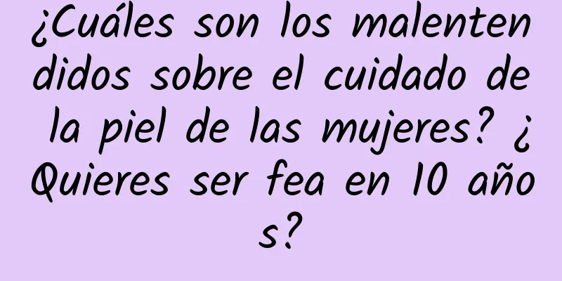 ¿Cuáles son los malentendidos sobre el cuidado de la piel de las mujeres? ¿Quieres ser fea en 10 años?