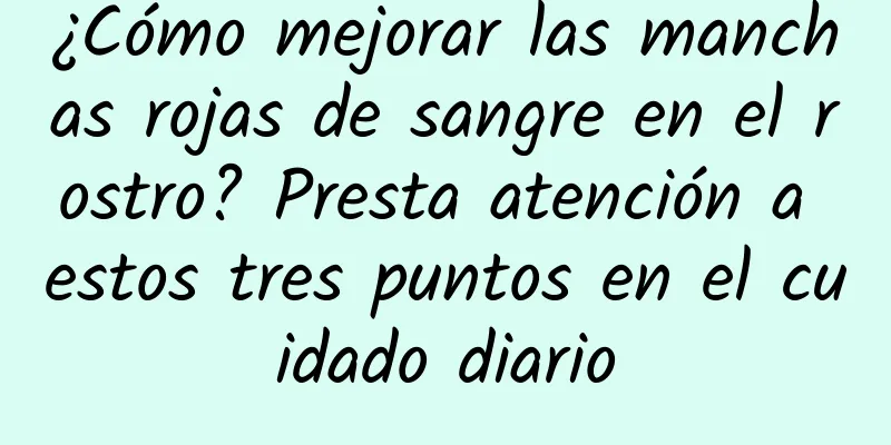 ¿Cómo mejorar las manchas rojas de sangre en el rostro? Presta atención a estos tres puntos en el cuidado diario