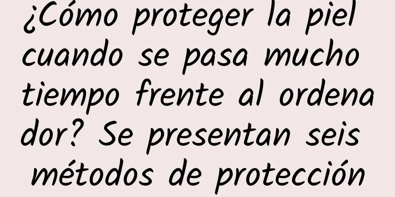 ¿Cómo proteger la piel cuando se pasa mucho tiempo frente al ordenador? Se presentan seis métodos de protección