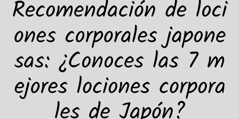 Recomendación de lociones corporales japonesas: ¿Conoces las 7 mejores lociones corporales de Japón?