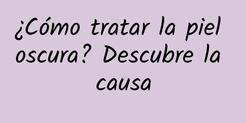 ¿Cómo tratar la piel oscura? Descubre la causa