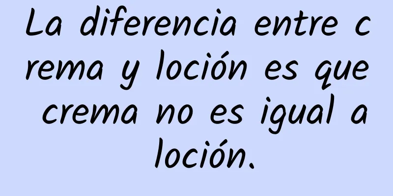 La diferencia entre crema y loción es que crema no es igual a loción.