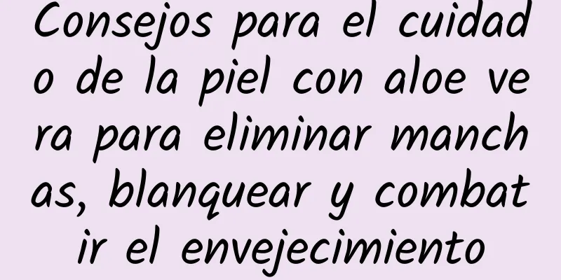 Consejos para el cuidado de la piel con aloe vera para eliminar manchas, blanquear y combatir el envejecimiento