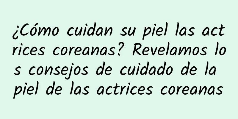 ¿Cómo cuidan su piel las actrices coreanas? Revelamos los consejos de cuidado de la piel de las actrices coreanas